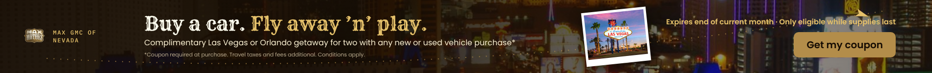 Buy a car. fly away and play. Complimentary Las Vegas or Orlandoi getaway for two with any vehicle purchase - conditions apply. Click here for more information